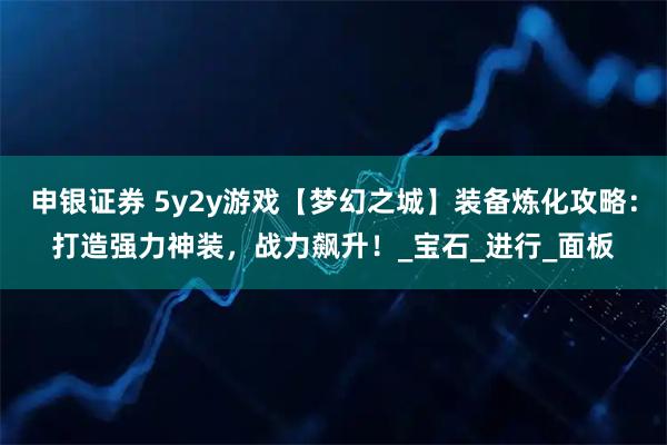 申银证券 5y2y游戏【梦幻之城】装备炼化攻略：打造强力神装，战力飙升！_宝石_进行_面板