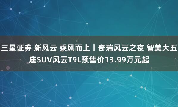 三星证券 新风云 乘风而上丨奇瑞风云之夜 智美大五座SUV风云T9L预售价13.99万元起