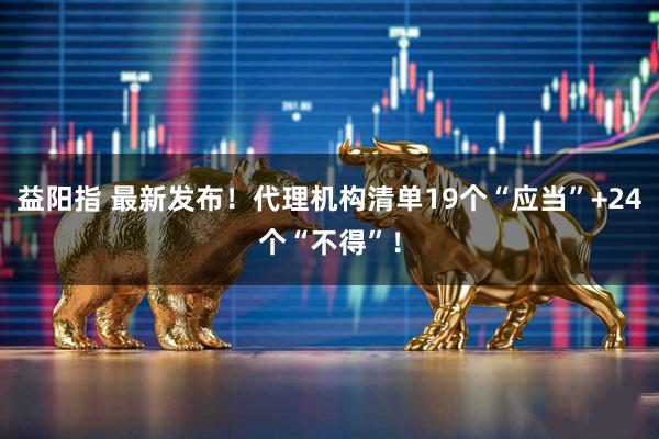 益阳指 最新发布！代理机构清单19个“应当”+24个“不得”！