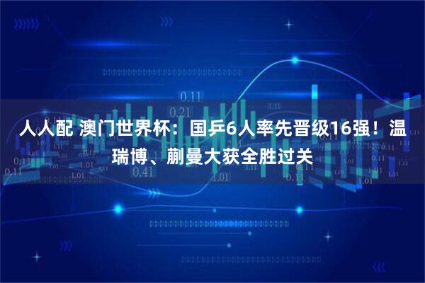 人人配 澳门世界杯：国乒6人率先晋级16强！温瑞博、蒯曼大获全胜过关