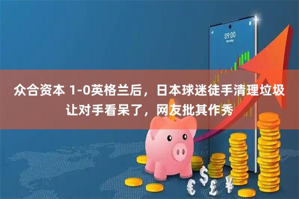 众合资本 1-0英格兰后，日本球迷徒手清理垃圾让对手看呆了，网友批其作秀