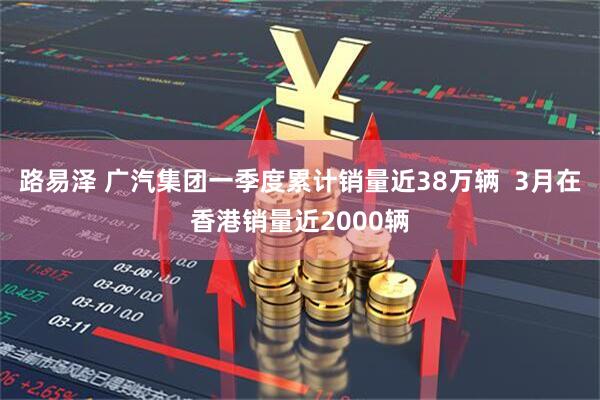路易泽 广汽集团一季度累计销量近38万辆  3月在香港销量近2000辆