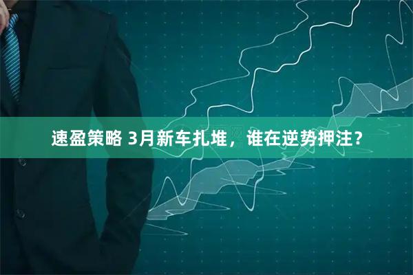 速盈策略 3月新车扎堆，谁在逆势押注？