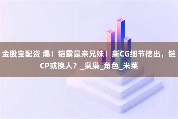 金股宝配资 爆！铠露是亲兄妹！新CG细节挖出，铠CP或换人？_枭枭_角色_米莱