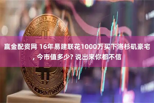 赢金配资网 16年易建联花1000万买下洛杉矶豪宅, 今市值多少? 说出来你都不信