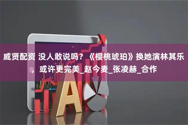 威贤配资 没人敢说吗？《樱桃琥珀》换她演林其乐，或许更完美_赵今麦_张凌赫_合作