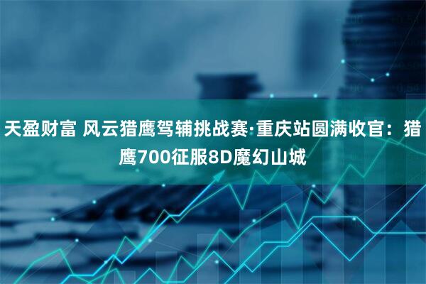 天盈财富 风云猎鹰驾辅挑战赛·重庆站圆满收官：猎鹰700征服8D魔幻山城